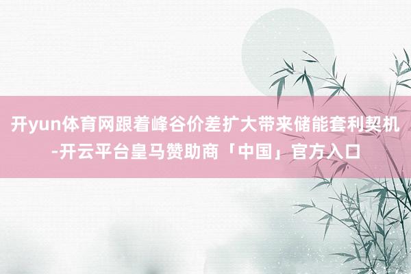 开yun体育网跟着峰谷价差扩大带来储能套利契机-开云平台皇马赞助商「中国」官方入口