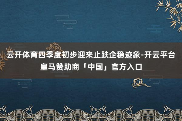 云开体育四季度初步迎来止跌企稳迹象-开云平台皇马赞助商「中国」官方入口