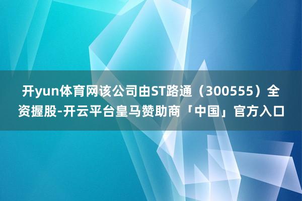 开yun体育网该公司由ST路通（300555）全资握股-开云平台皇马赞助商「中国」官方入口