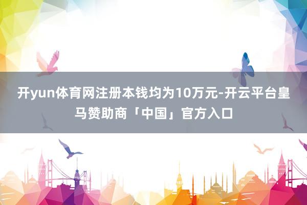 开yun体育网注册本钱均为10万元-开云平台皇马赞助商「中国」官方入口