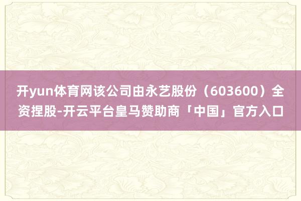 开yun体育网该公司由永艺股份（603600）全资捏股-开云平台皇马赞助商「中国」官方入口