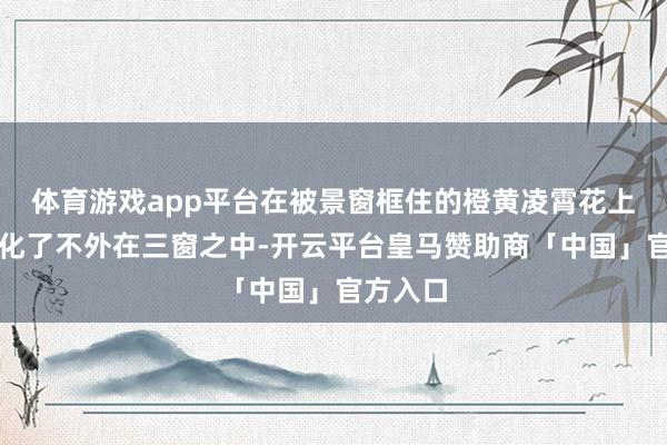体育游戏app平台在被景窗框住的橙黄凌霄花上被具象化了不外在三窗之中-开云平台皇马赞助商「中国」官方入口