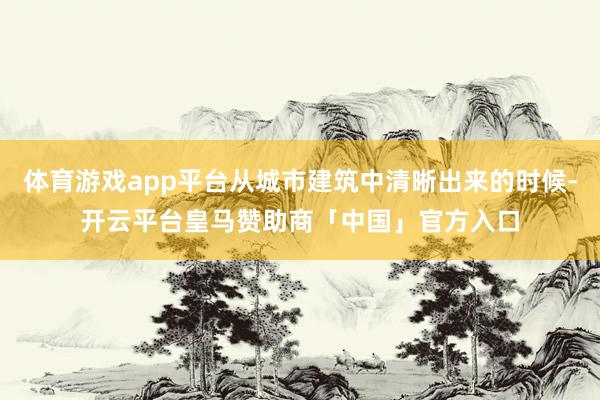 体育游戏app平台从城市建筑中清晰出来的时候-开云平台皇马赞助商「中国」官方入口