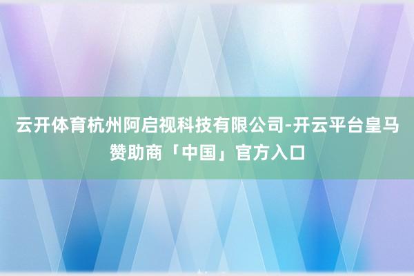 云开体育杭州阿启视科技有限公司-开云平台皇马赞助商「中国」官方入口
