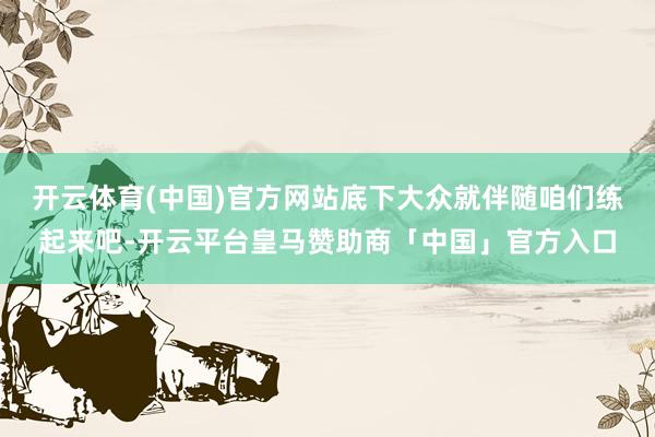 开云体育(中国)官方网站底下大众就伴随咱们练起来吧-开云平台皇马赞助商「中国」官方入口