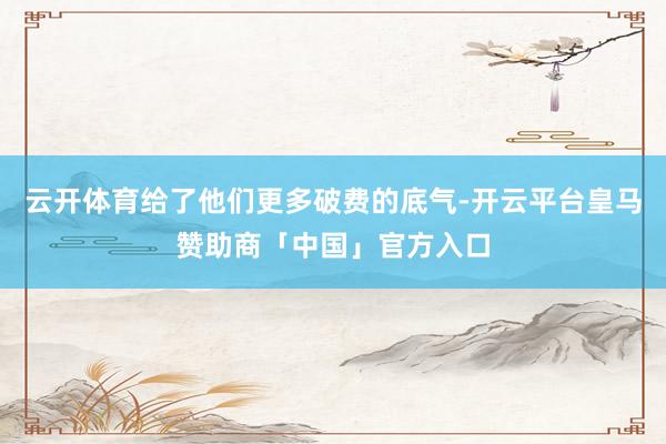 云开体育给了他们更多破费的底气-开云平台皇马赞助商「中国」官方入口
