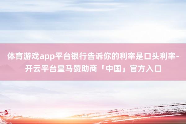 体育游戏app平台银行告诉你的利率是口头利率-开云平台皇马赞助商「中国」官方入口
