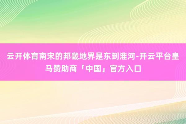 云开体育南宋的邦畿地界是东到淮河-开云平台皇马赞助商「中国」官方入口