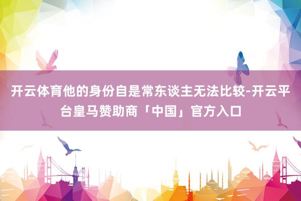 开云体育他的身份自是常东谈主无法比较-开云平台皇马赞助商「中国」官方入口