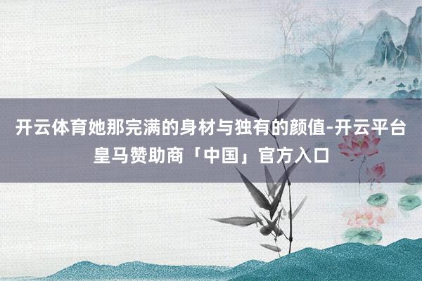 开云体育她那完满的身材与独有的颜值-开云平台皇马赞助商「中国」官方入口