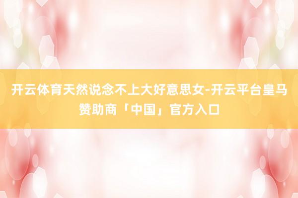 开云体育天然说念不上大好意思女-开云平台皇马赞助商「中国」官方入口