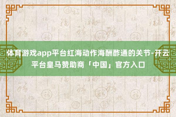 体育游戏app平台红海动作海酬酢通的关节-开云平台皇马赞助商「中国」官方入口