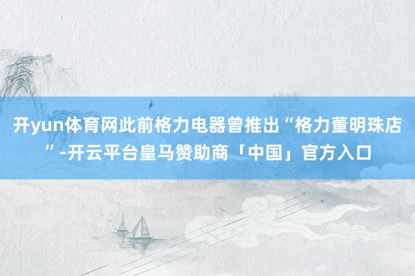 开yun体育网此前格力电器曾推出“格力董明珠店”-开云平台皇马赞助商「中国」官方入口