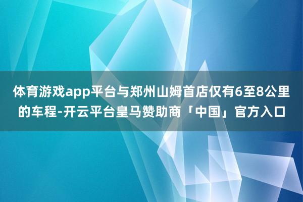 体育游戏app平台与郑州山姆首店仅有6至8公里的车程-开云平台皇马赞助商「中国」官方入口