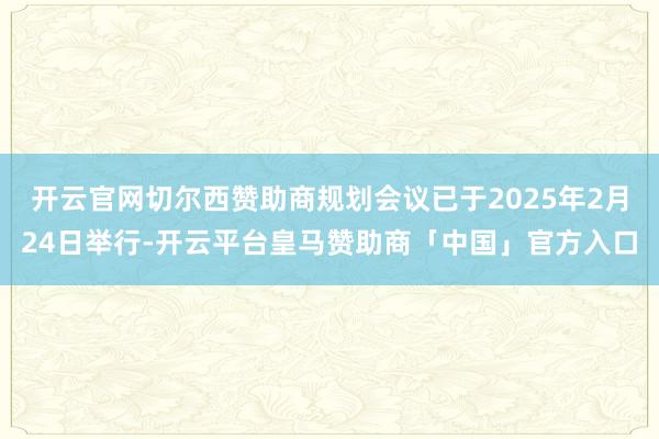 开云官网切尔西赞助商规划会议已于2025年2月24日举行-开云平台皇马赞助商「中国」官方入口