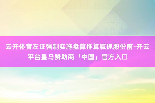 云开体育左证强制实施盘算推算减抓股份前-开云平台皇马赞助商「中国」官方入口