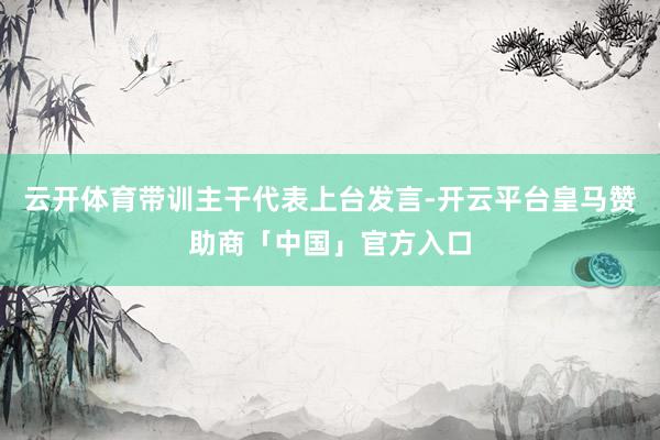 云开体育带训主干代表上台发言-开云平台皇马赞助商「中国」官方入口
