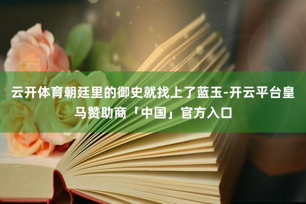 云开体育朝廷里的御史就找上了蓝玉-开云平台皇马赞助商「中国」官方入口