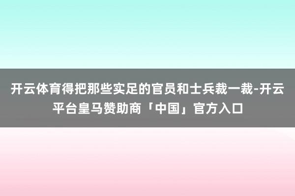 开云体育得把那些实足的官员和士兵裁一裁-开云平台皇马赞助商「中国」官方入口