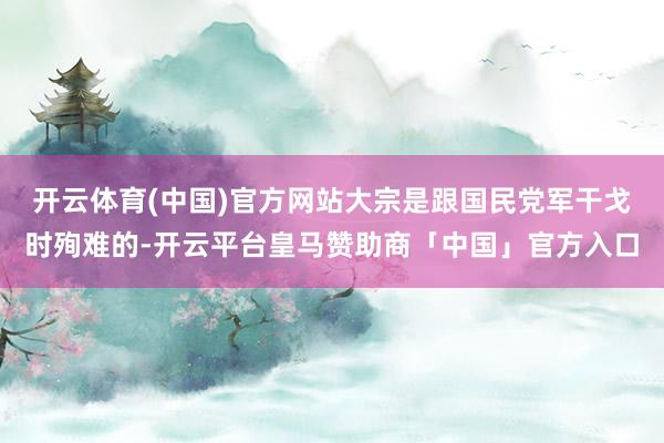 开云体育(中国)官方网站大宗是跟国民党军干戈时殉难的-开云平台皇马赞助商「中国」官方入口