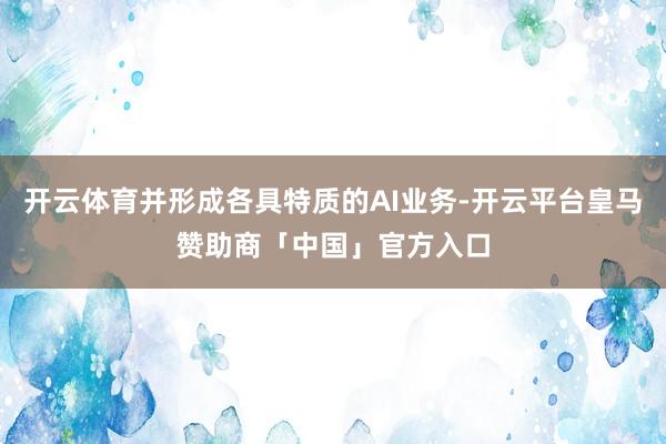 开云体育并形成各具特质的AI业务-开云平台皇马赞助商「中国」官方入口