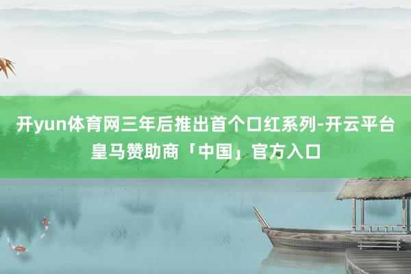 开yun体育网三年后推出首个口红系列-开云平台皇马赞助商「中国」官方入口