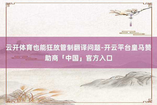 云开体育也能狂放管制翻译问题-开云平台皇马赞助商「中国」官方入口