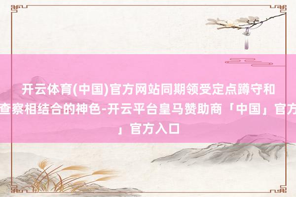 开云体育(中国)官方网站　　同期领受定点蹲守和流动查察相结合的神色-开云平台皇马赞助商「中国」官方入口