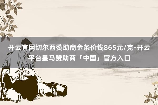 开云官网切尔西赞助商金条价钱865元/克-开云平台皇马赞助商「中国」官方入口