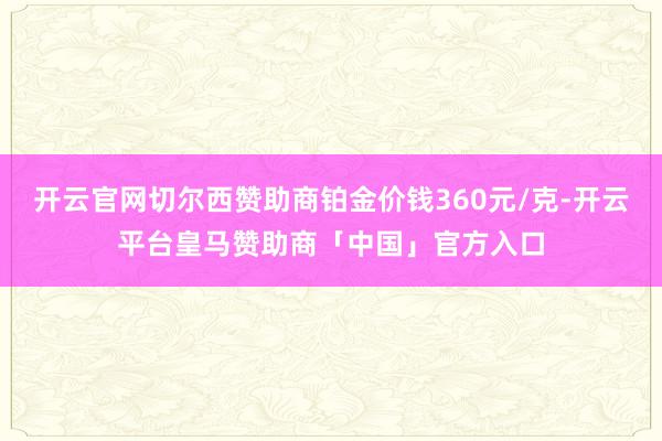 开云官网切尔西赞助商铂金价钱360元/克-开云平台皇马赞助商「中国」官方入口