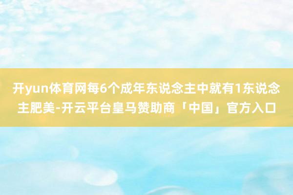 开yun体育网每6个成年东说念主中就有1东说念主肥美-开云平台皇马赞助商「中国」官方入口
