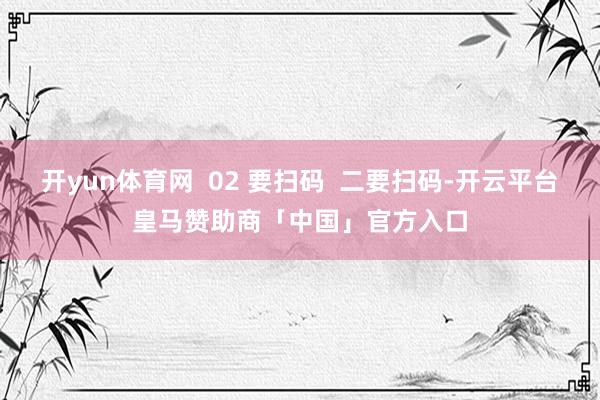 开yun体育网  02 要扫码  二要扫码-开云平台皇马赞助商「中国」官方入口