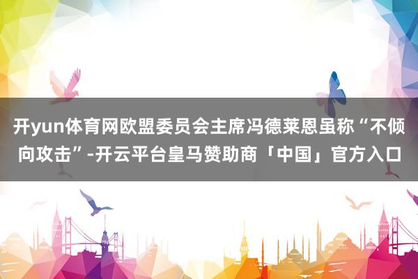 开yun体育网欧盟委员会主席冯德莱恩虽称“不倾向攻击”-开云平台皇马赞助商「中国」官方入口