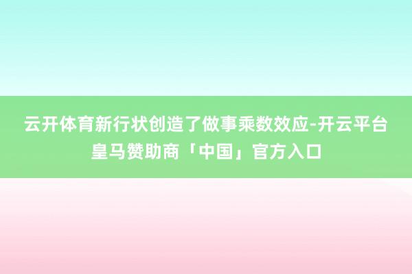 云开体育　　新行状创造了做事乘数效应-开云平台皇马赞助商「中国」官方入口