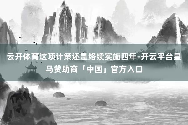 云开体育这项计策还是络续实施四年-开云平台皇马赞助商「中国」官方入口