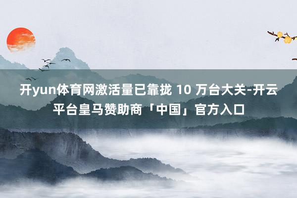 开yun体育网激活量已靠拢 10 万台大关-开云平台皇马赞助商「中国」官方入口