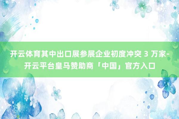 开云体育其中出口展参展企业初度冲突 3 万家-开云平台皇马赞助商「中国」官方入口