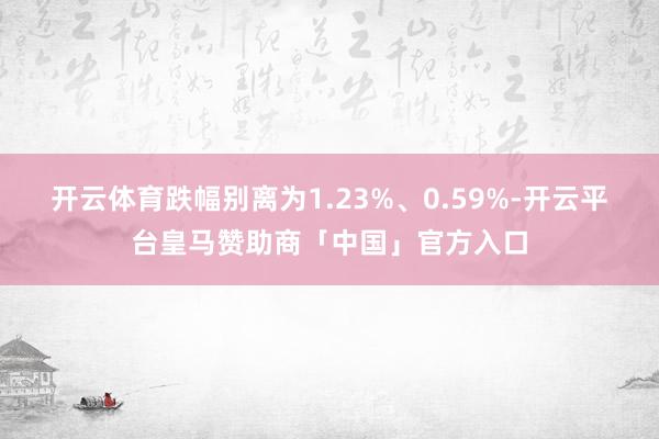 开云体育跌幅别离为1.23%、0.59%-开云平台皇马赞助商「中国」官方入口