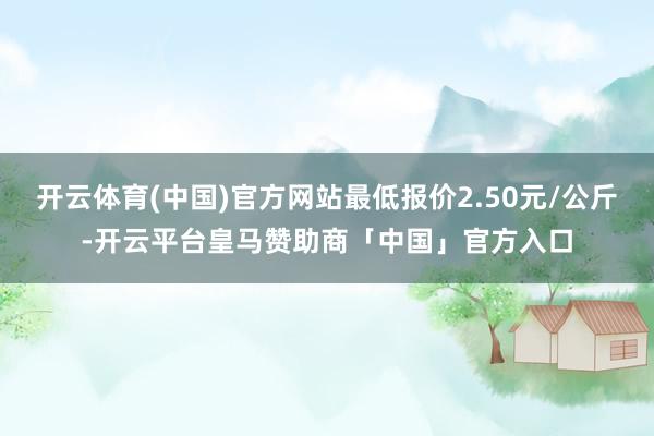开云体育(中国)官方网站最低报价2.50元/公斤-开云平台皇马赞助商「中国」官方入口