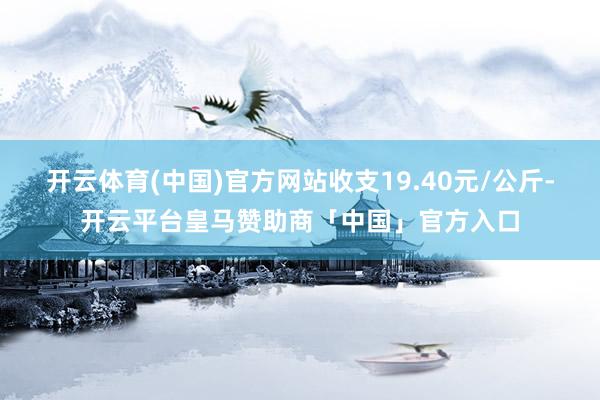 开云体育(中国)官方网站收支19.40元/公斤-开云平台皇马赞助商「中国」官方入口