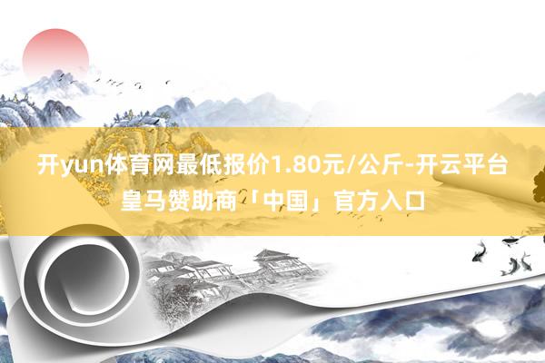 开yun体育网最低报价1.80元/公斤-开云平台皇马赞助商「中国」官方入口