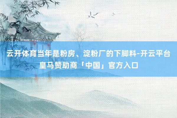 云开体育当年是粉房、淀粉厂的下脚料-开云平台皇马赞助商「中国」官方入口