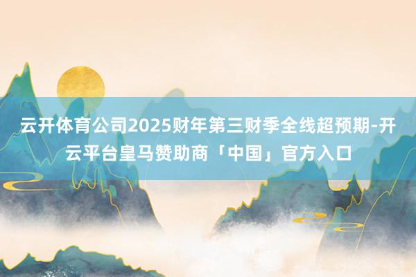 云开体育公司2025财年第三财季全线超预期-开云平台皇马赞助商「中国」官方入口