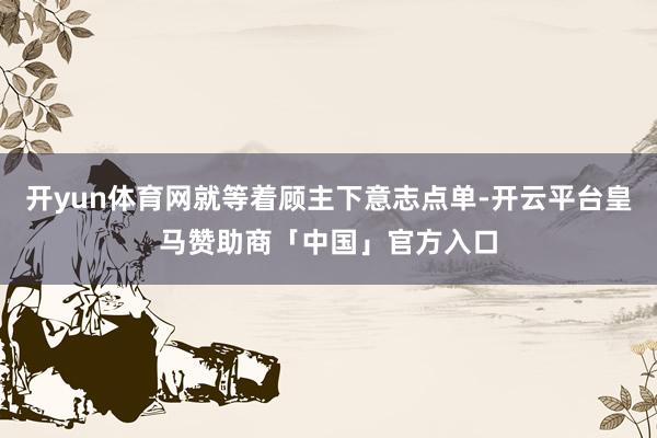 开yun体育网就等着顾主下意志点单-开云平台皇马赞助商「中国」官方入口