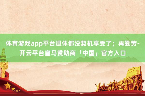 体育游戏app平台退休都没契机享受了；再勤劳-开云平台皇马赞助商「中国」官方入口