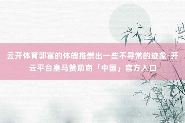 云开体育郭富的体魄推崇出一些不寻常的迹象-开云平台皇马赞助商「中国」官方入口