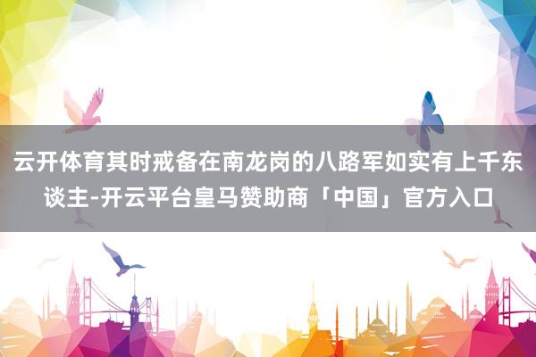 云开体育其时戒备在南龙岗的八路军如实有上千东谈主-开云平台皇马赞助商「中国」官方入口