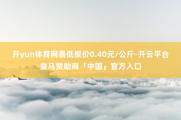 开yun体育网最低报价0.40元/公斤-开云平台皇马赞助商「中国」官方入口