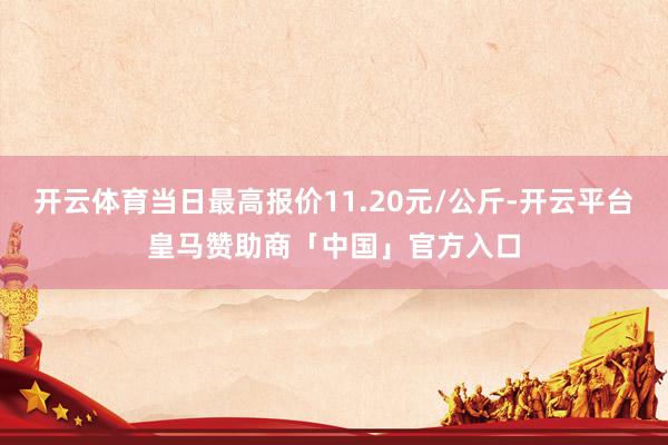 开云体育当日最高报价11.20元/公斤-开云平台皇马赞助商「中国」官方入口