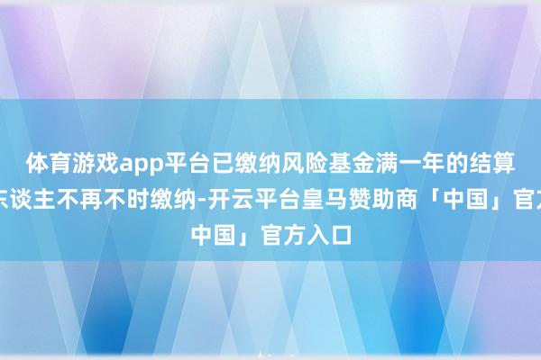 体育游戏app平台已缴纳风险基金满一年的结算参与东谈主不再不时缴纳-开云平台皇马赞助商「中国」官方入口